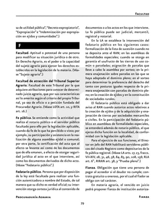 79
Procuraduría Agraria
sa de utilidad pública”,“Decreto expropiatorio”,
“Expropiación”e “Indemnización por expropia-
ción en ejidos y comunidades”.)
FFFFF
FacultadFacultadFacultadFacultadFacultad. Aptitud o potestad de una persona
para modificar su situación jurídica o de otro.
En Derecho Agrario, es el poder o la capacidad
del sujeto agrario para ejercer los derechos es-
tablecidos en la legislación de la materia. (Véa-
se “Sujeto agrario”.)
Facultad de atracción delFacultad de atracción delFacultad de atracción delFacultad de atracción delFacultad de atracción del TTTTTribunalribunalribunalribunalribunal SuperiorSuperiorSuperiorSuperiorSuperior
AgrarioAgrarioAgrarioAgrarioAgrario. Facultad de este Tribunal por la que
adquiere atribuciones para conocer de determi-
nado juicio agrario, que por sus características
así lo amerite según el criterio del propioTribu-
nal, ya sea de oficio o a petición fundada del
Procurador Agrario. (Véase LOTA art. 10, y RITA
art. 16.)
Fe públicaFe públicaFe públicaFe públicaFe pública. Se entiende como la actividad que
realiza el notario público o el servidor público
facultado para ello por la legislación aplicable,
cuando da fe de lo que ha percibido o visto; por
ejemplo, su participación y asistencia en la rea-
lización de alguna asamblea ejidal o comunal;
por otra parte, la certificación del acta que al
efecto se levante así como de los documentos
que de ella emanen, a efecto de otorgar seguri-
dad jurídica al acto en el que interviene, así
como los documentos derivados de dicho acto.
(Véase “Fedatario público”.)
Fedatario públicoFedatario públicoFedatario públicoFedatario públicoFedatario público. Persona que por disposición
de la ley está facultada para realizar una fun-
ción autenticadora a nombre del Estado, de tal
manera que su dicho es verdad oficial; su inter-
vención otorga certeza jurídica al contenido de
documentos o a los actos en los que interviene.
La fe pública puede ser judicial, mercantil,
registral y notarial.
En la LA se establece la intervención del
fedatario público en los siguientes casos:
formalización de la lista de sucesión cuando no
se deposita ante el RAN; en las asambleas de
formalidades especiales; cuando se otorga en
garantía el usufructo de las tierras de uso co-
mún o parceladas; asignación de parcelas que
lleve a cabo la asamblea por sorteo; en la pri-
mera enajenación sobre parcelas en las que se
haya adoptado el dominio pleno; en el sorteo
para determinar la preferencia del derecho del
tanto con posturas iguales respecto de la pri-
mera enajenación con parcelas de dominio ple-
no; en la creación de ejidos y en la constitución
de sociedades rurales.
El fedatario público está obligado a dar
aviso al RAN cuando autorice actos relativos a
la creación de ejidos y de la adquisición y ena-
jenación de tierras por sociedades mercantiles
o civiles. En la participación del fedatario pú-
blico en asambleas de formalidades especiales,
se entenderá además de notario público, el que
ejerza dicha función en la localidad, de confor-
midad con la legislación aplicable.
Para el ejercicio de sus funciones, el Direc-
tor en Jefe del RAN habilitará servidores públi-
cos del citado Registro como depositarios de la
fe pública registral.(Véase LA arts.17,23,fraccs.
VII-XIV, 28, 31, 46, 58, 84, 85, 90, 108, 156; RLA
art. 6º, RIRAN art. 38, y “Prueba plena”.)
FianzaFianzaFianzaFianzaFianza. Obligación que tiene una persona de
pagar al acreedor si el deudor no cumple; con-
trato gratuito u oneroso, por el cual el fiador se
obliga con tal carácter.
En materia agraria, el vencido en juicio
podrá proponer fianza de institución autoriza-
Facultad
Fianza
 