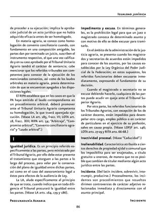 Procuraduría Agraria
86
Impedimento y excusaImpedimento y excusaImpedimento y excusaImpedimento y excusaImpedimento y excusa. En términos genera-
les, es la prohibición legal para que un juez o
magistrado conozca de determinado asunto y
con motivo de ello se debe excusar para trami-
tarlo.
En el ámbito de la administración de la jus-
ticia agraria, se presenta cuando los magistra-
dos y secretarios de acuerdos están impedidos
para conocer de los asuntos, por las causas es-
tablecidas por la Ley Orgánica del Poder Judi-
cial de la Federación; en estos supuestos, los
referidos funcionarios deben excusarse inme-
diatamente, expresando el fundamento de su
decisión.
Cuando el magistrado o secretario no se
excuse debiendo hacerlo, cualquiera de las par-
tes puede acudir en queja ante el Tribunal Su-
perior Agrario.
Por otra parte, los referidos funcionarios de
los Tribunales Agrarios, con excepción de los de
carácter docente, están impedidos para desem-
peñar otro cargo, empleo público o en carácter
de particulares en el ejercicio de su profesión,
salvo en causa propia. (Véase LOPJF art. 146;
LOTA arts.27-29 y RITA arts.66-68.)
Inactividad procesalInactividad procesalInactividad procesalInactividad procesalInactividad procesal. (Véase “Caducidad”.)
InalienabilidadInalienabilidadInalienabilidadInalienabilidadInalienabilidad.Característica atribuida a cier-
tos derechos de propiedad ejidal o comunal que
los imposibilita para ser enajenados, a título
gratuito u oneroso, de manera que no es posi-
ble que cambien de titular mediante algún acto
jurídico entre las partes.
IncidenteIncidenteIncidenteIncidenteIncidente. (Del latín incidere, sobrevivir, inte-
rrumpir, producirse.) Procesalmente, los inci-
dentes son procedimientos que resueltos
dirimen controversias de carácter adjetivo re-
lacionadas inmediata y directamente con el
asunto principal.
Igualdad jurídica
de proceder a su ejecución; implica la aproba-
ción judicial de un acto jurídico que no había
adquirido eficacia antes de ser homologado.
En materia agraria, se conoce como homo-
logación de convenio conciliatorio cuando, con
fundamento en una composición amigable, las
partes dan por terminado un juicio, suscriben el
instrumento respectivo, el que una vez califica-
do y en su caso aprobado por elTribunal Unitario
Agrario tendrá el carácter de sentencia; cabe
mencionar que los referidos tribunales son com-
petentes para conocer de la ejecución de los
mencionados convenios, así como de los laudos
arbitrales en materia agraria, previa determina-
ción de que se encuentran apegados a las dispo-
siciones legales.
El RIPA establece que en los casos en que la
PA haya emitido el laudo correspondiente en
un procedimiento arbitral, deberá promover
ante el Tribunal Unitario Agrario competente
su homologación, la que traerá aparejada eje-
cución. (Véase LA art. 185, fracc. VI; LOTA art.
18, fracc. XIII; RIPA art. 54; “Arbitraje”, “Com-
promiso arbitral”,“Convenio conciliatorio agra-
rio” y “Laudo arbitral”.)
IIIII
Igualdad jurídicaIgualdad jurídicaIgualdad jurídicaIgualdad jurídicaIgualdad jurídica. Es un principio referido es-
pecíficamente a las partes, pero ministrado por
el TribunalAgrario,por ello debe estar presente
el tratamiento que otorguen a las partes a lo
largo del proceso, para velar por la conserva-
ción del plano de igualdad entre dichas partes,
así como en el caso del asesoramiento legal a
éstos para efectos de la audiencia de Ley.
La LA, alude específicamente al principio
de que se trata, cuando indica que en toda dili-
gencia el Tribunal procurará la igualdad entre
las partes. (Véase LA arts. 164, 179 y 186).
Incidente
 