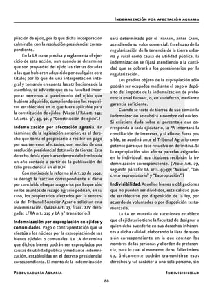 Procuraduría Agraria
88
pliación de ejido, por lo que dicha incorporación
culminaba con la resolución presidencial corres-
pondiente.
En la LA no se precisa y reglamenta el ejer-
cicio de esta acción, aun cuando se determina
que son propiedad del ejido las tierras dotadas
o las que hubieren adquirido por cualquier otro
título; por lo que de una interpretación inte-
gral y tomando en cuenta las atribuciones de la
asamblea, se advierte que es su facultad incor-
porar terrenos al patrimonio del ejido que
hubiere adquirido, cumpliendo con los requisi-
tos establecidos en lo que fuera aplicable para
la constitución de ejidos. (Véase LFRA art. 241;
LA arts. 9º, 43, 92, y “Constitución de ejido”.)
Indemnización por afectación agrariaIndemnización por afectación agrariaIndemnización por afectación agrariaIndemnización por afectación agrariaIndemnización por afectación agraria. En
términos de la legislación anterior, es el dere-
cho que tenía el propietario a recibir un pago
por sus terrenos afectados, con motivo de una
resolución presidencial dotatoria de tierras. Este
derecho debía ejercitarse dentro del término de
un año contado a partir de la publicación del
fallo presidencial en el DOF.
Con motivo de la reforma alArt.27 de 1992,
se derogó la fracción correspondiente al darse
por concluido el reparto agrario; por lo que sólo
en los asuntos de rezago agrario podrían, en su
caso, los propietarios afectados por la senten-
cia del Tribunal Superior Agrario solicitar esta
indemnización. (Véase Art. 27, fracc. XIV dero-
gada; LFRA art. 219 y LA 3º transitorio.)
Indemnización por expropiación en ejidos yIndemnización por expropiación en ejidos yIndemnización por expropiación en ejidos yIndemnización por expropiación en ejidos yIndemnización por expropiación en ejidos y
comunidadescomunidadescomunidadescomunidadescomunidades. Pago o contraprestación que se
efectúa a los núcleos por la expropiación de sus
bienes ejidales o comunales. La LA determina
que dichos bienes podrán ser expropiados por
causas de utilidad pública y mediante indemni-
zación, establecidas en el decreto presidencial
correspondiente. El monto de la indemnización
será determinado por el INDAABIN, antes CABIN,
atendiendo su valor comercial. En el caso de la
regularización de la tenencia de la tierra urba-
na y rural como causa de utilidad pública, la
indemnización se fijará atendiendo a la canti-
dad que se cobrará a los posesionarios por la
regularización.
Los predios objeto de la expropiación sólo
podrán ser ocupados mediante el pago o depó-
sito del importe de la indemnización de prefe-
rencia en el FIFONAFE, o, en su defecto, mediante
garantía suficiente.
Cuando se trate de tierras de uso común la
indemnización se cubrirá a nombre del núcleo.
Si existiere duda sobre el porcentaje que co-
rresponda a cada ejidatario, la PA intentará la
conciliación de intereses, y si ello no fuera po-
sible, se acudirá ante el Tribunal Agrario com-
petente para que éste resuelva en definitiva.Si
la expropiación sólo afecta parcelas asignadas
en lo individual, sus titulares recibirán la in-
demnización correspondiente. (Véase Art. 27,
segundo párrafo; LA arts. 93-97; “Avalúo”, “De-
creto expropiatorio” y “Expropiación”.)
IndivisibilidadIndivisibilidadIndivisibilidadIndivisibilidadIndivisibilidad.Aquellos bienes u obligaciones
que no pueden ser divididos, esta calidad pue-
de establecerse por disposición de la ley, por
acuerdo de voluntades o por disposición testa-
mentaria.
La LA en materia de sucesiones establece
que el ejidatario tiene la facultad de designar a
quien deba sucederle en sus derechos inheren-
tes a dicha calidad, elaborando la lista de suce-
sión correspondiente en la que consten los
nombres de las personas y el orden de preferen-
cia, para lo cual al momento de su fallecimien-
to, únicamente podrán transmitirse esos
derechos y tal carácter a una sola persona, sin
Indemnización por afectación agraria
Indivisibilidad
 