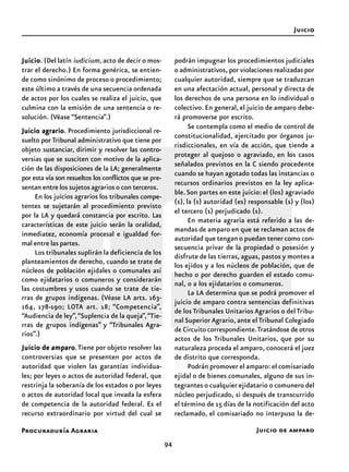 Procuraduría Agraria
94
JuicioJuicioJuicioJuicioJuicio. (Del latín iudicium, acto de decir o mos-
trar el derecho.) En forma genérica, se entien-
de como sinónimo de proceso o procedimiento;
este último a través de una secuencia ordenada
de actos por los cuales se realiza el juicio, que
culmina con la emisión de una sentencia o re-
solución. (Véase “Sentencia”.)
Juicio agrarioJuicio agrarioJuicio agrarioJuicio agrarioJuicio agrario. Procedimiento jurisdiccional re-
suelto por Tribunal administrativo que tiene por
objeto sustanciar, dirimir y resolver las contro-
versias que se susciten con motivo de la aplica-
ción de las disposiciones de la LA; generalmente
por esta vía son resueltos los conflictos que se pre-
sentan entre los sujetos agrarios o con terceros.
En los juicios agrarios los tribunales compe-
tentes se sujetarán al procedimiento previsto
por la LA y quedará constancia por escrito. Las
características de este juicio serán la oralidad,
inmediatez, economía procesal e igualdad for-
mal entre las partes.
Los tribunales suplirán la deficiencia de los
planteamientos de derecho, cuando se trate de
núcleos de población ejidales o comunales así
como ejidatarios o comuneros y considerarán
las costumbres y usos cuando se trate de tie-
rras de grupos indígenas. (Véase LA arts. 163-
164, 178-190; LOTA art. 18; “Competencia”,
“Audiencia de ley”,“Suplencia de la queja”,“Tie-
rras de grupos indígenas” y “Tribunales Agra-
rios”.)
Juicio de amparoJuicio de amparoJuicio de amparoJuicio de amparoJuicio de amparo.Tiene por objeto resolver las
controversias que se presenten por actos de
autoridad que violen las garantías individua-
les; por leyes o actos de autoridad federal, que
restrinja la soberanía de los estados o por leyes
o actos de autoridad local que invada la esfera
de competencia de la autoridad federal. Es el
recurso extraordinario por virtud del cual se
podrán impugnar los procedimientos judiciales
o administrativos, por violaciones realizadas por
cualquier autoridad, siempre que se traduzcan
en una afectación actual, personal y directa de
los derechos de una persona en lo individual o
colectivo. En general, el juicio de amparo debe-
rá promoverse por escrito.
Se contempla como el medio de control de
constitucionalidad, ejercitado por órganos ju-
risdiccionales, en vía de acción, que tiende a
proteger al quejoso o agraviado, en los casos
señalados previstos en la C siendo procedente
cuando se hayan agotado todas las instancias o
recursos ordinarios previstos en la ley aplica-
ble.Son partes en este juicio: el (los) agraviado
(s), la (s) autoridad (es) responsable (s) y (los)
el tercero (s) perjudicado (s).
En materia agraria está referido a las de-
mandas de amparo en que se reclaman actos de
autoridad que tengan o puedan tener como con-
secuencia privar de la propiedad o posesión y
disfrute de las tierras, aguas, pastos y montes a
los ejidos y a los núcleos de población, que de
hecho o por derecho guarden el estado comu-
nal, o a los ejidatarios o comuneros.
La LA determina que se podrá promover el
juicio de amparo contra sentencias definitivas
de los Tribunales Unitarios Agrarios o del Tribu-
nal Superior Agrario, ante el Tribunal Colegiado
de Circuito correspondiente.Tratándose de otros
actos de los Tribunales Unitarios, que por su
naturaleza proceda el amparo, conocerá el juez
de distrito que corresponda.
Podrán promover el amparo: el comisariado
ejidal o de bienes comunales, alguno de sus in-
tegrantes o cualquier ejidatario o comunero del
núcleo perjudicado, si después de transcurrido
el término de 15 días de la notificación del acto
reclamado, el comisariado no interpuso la de-
Juicio de amparo
Juicio
 