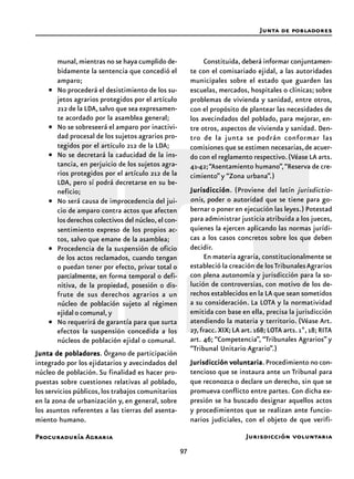 97
Procuraduría Agraria
munal,mientras no se haya cumplido de-
bidamente la sentencia que concedió el
amparo;
• No procederá el desistimiento de los su-
jetos agrarios protegidos por el artículo
212 de la LDA,salvo que sea expresamen-
te acordado por la asamblea general;
• No se sobreseerá el amparo por inactivi-
dad procesal de los sujetos agrarios pro-
tegidos por el artículo 212 de la LDA;
• No se decretará la caducidad de la ins-
tancia, en perjuicio de los sujetos agra-
rios protegidos por el artículo 212 de la
LDA, pero sí podrá decretarse en su be-
neficio;
• No será causa de improcedencia del jui-
cio de amparo contra actos que afecten
los derechos colectivos del núcleo, el con-
sentimiento expreso de los propios ac-
tos, salvo que emane de la asamblea;
• Procedencia de la suspensión de oficio
de los actos reclamados, cuando tengan
o puedan tener por efecto, privar total o
parcialmente, en forma temporal o defi-
nitiva, de la propiedad, posesión o dis-
frute de sus derechos agrarios a un
núcleo de población sujeto al régimen
ejidal o comunal, y
• No requerirá de garantía para que surta
efectos la suspensión concedida a los
núcleos de población ejidal o comunal.
Junta de pobladoresJunta de pobladoresJunta de pobladoresJunta de pobladoresJunta de pobladores. Órgano de participación
integrado por los ejidatarios y avecindados del
núcleo de población. Su finalidad es hacer pro-
puestas sobre cuestiones relativas al poblado,
los servicios públicos,los trabajos comunitarios
en la zona de urbanización y, en general, sobre
los asuntos referentes a las tierras del asenta-
miento humano.
Constituida, deberá informar conjuntamen-
te con el comisariado ejidal, a las autoridades
municipales sobre el estado que guarden las
escuelas, mercados, hospitales o clínicas; sobre
problemas de vivienda y sanidad, entre otros,
con el propósito de plantear las necesidades de
los avecindados del poblado, para mejorar, en-
tre otros, aspectos de vivienda y sanidad. Den-
tro de la junta se podrán conformar las
comisiones que se estimen necesarias,de acuer-
do con el reglamento respectivo.(Véase LA arts.
41-42;“Asentamiento humano”,“Reserva de cre-
cimiento” y “Zona urbana”.)
JurisdicciónJurisdicciónJurisdicciónJurisdicciónJurisdicción. (Proviene del latín jurisdictio-
onis, poder o autoridad que se tiene para go-
bernar o poner en ejecución las leyes.) Potestad
para administrar justicia atribuida a los jueces,
quienes la ejercen aplicando las normas jurídi-
cas a los casos concretos sobre los que deben
decidir.
En materia agraria, constitucionalmente se
estableció la creación de losTribunalesAgrarios
con plena autonomía y jurisdicción para la so-
lución de controversias, con motivo de los de-
rechos establecidos en la LA que sean sometidos
a su consideración. La LOTA y la normatividad
emitida con base en ella, precisa la jurisdicción
atendiendo la materia y territorio. (Véase Art.
27,fracc.XIX;LA art.168;LOTA arts.1º,18;RITA
art. 46; “Competencia”, “Tribunales Agrarios” y
“Tribunal Unitario Agrario”.)
Jurisdicción voluntariaJurisdicción voluntariaJurisdicción voluntariaJurisdicción voluntariaJurisdicción voluntaria. Procedimiento no con-
tencioso que se instaura ante un Tribunal para
que reconozca o declare un derecho, sin que se
promueva conflicto entre partes. Con dicha ex-
presión se ha buscado designar aquellos actos
y procedimientos que se realizan ante funcio-
narios judiciales, con el objeto de que verifi-
Jurisdicción voluntaria
Junta de pobladores
 