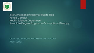 Inter American University of Puerto Rico
Ponce Campus
Health Science Department
Associate Degree Program in Occupational Therapy
OCTH 1060 ANATOMY AND APPLIED PHYSIOLOGY
PROF. LÓPEZ
 