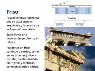 Friso:
Faja decorativa horizontal
que se sitúa entre el
arquitrabe y la cornisa de
la Arquitectura clásica.
Suele llevar una
decoración escultórica en
relieve.
Puede ser un friso
continuo o corrido, como
en los órdenes jónico y
corintio, o estar dividido
en triglifos y metopas,
como en el orden dórico.
Arquitrabe
 