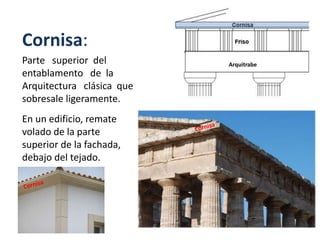 Cornisa:
Parte superior del
entablamento de la
Arquitectura clásica que
sobresale ligeramente.
En un edificio, remate
volado de la parte
superior de la fachada,
debajo del tejado.
Arquitrabe
 