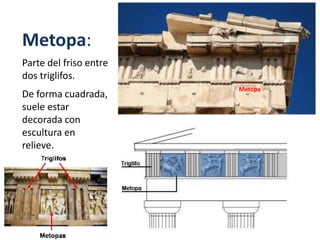 Metopa:
Parte del friso entre
dos triglifos.
De forma cuadrada,
suele estar
decorada con
escultura en
relieve.
Metopa
 