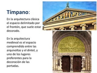 Tímpano:
En la arquitectura clásica
el espacio delimitado por
el frontón, que suele estar
decorado.
En la arquitectura
medieval es el espacio
comprendido entre las
arquivoltas y el dintel, y
uno de los lugares
preferentes para la
decoración de las
portadas.
 