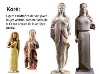 Koré:
Figura escultórica de una joven
mujer vestida, característica de
la Época arcaica de la antigua
Grecia.
 
