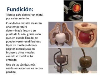 Fundición:
Técnica para derretir un metal
por calentamiento.
Cuando los metales alcanzan
una temperatura
determinada llegan a su
punto de fusión, gracias a lo
que, en estado líquido, se
pueden verter en diferentes
tipos de molde y obtener
objetos o esculturas en
bronce u otros metales
cuando el metal se ha
enfriado.
Una de las técnicas más
usadas en escultura es la cera
perdida.
 