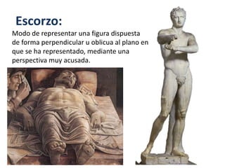 Escorzo:
Modo de representar una figura dispuesta
de forma perpendicular u oblicua al plano en
que se ha representado, mediante una
perspectiva muy acusada.
 