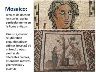 Mosaico:
Técnica de decorar
los suelos, usada
particularmente en
la Roma antigua.
Para su ejecución
se utilizaban
pequeñas piezas
cúbicas (teselas) de
mármol u otras
piedras de
diferentes colores,
diseñando motivos
geométricos y
escenas
 