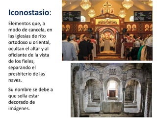 Iconostasio:
Elementos que, a
modo de cancela, en
las iglesias de rito
ortodoxo u oriental,
ocultan el altar y al
oficiante de la vista
de los fieles,
separando el
presbiterio de las
naves.
Su nombre se debe a
que solía estar
decorado de
imágenes.
 