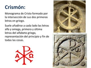 Crismón:
Monograma de Cristo formado por
la intersección de sus dos primeras
letras en griego.
Suele añadirse a cada lado las letras
alfa y omega, primera y última
letras del alfabeto griego,
representación del principio y fin de
todas las cosas.
 