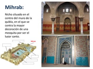 Mihrab:
Nicho situado en el
centro del muro de la
quibla, en el que se
centra la mayor
decoración de una
mezquita por ser el
lugar santo.
Mihrab
Mihrab
 