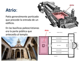 Atrio:
Patio generalmente porticado
que precede la entrada de un
edificio.
En las basílicas paleocristianas
era la parte pública que
antecedía al templo.
Atrio
 