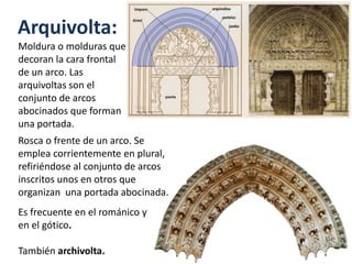 Arquivolta:
Moldura o molduras que
decoran la cara frontal
de un arco. Las
arquivoltas son el
conjunto de arcos
abocinados que forman
una portada.
Rosca o frente de un arco. Se
emplea corrientemente en plural,
refiriéndose al conjunto de arcos
inscritos unos en otros que
organizan una portada abocinada.
Es frecuente en el románico y
en el gótico.
También archivolta.
 