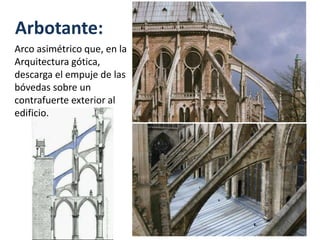 Arbotante:
Arco asimétrico que, en la
Arquitectura gótica,
descarga el empuje de las
bóvedas sobre un
contrafuerte exterior al
edificio.
 