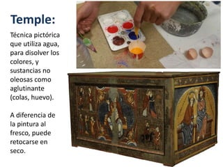 Temple:
Técnica pictórica
que utiliza agua,
para disolver los
colores, y
sustancias no
oleosas como
aglutinante
(colas, huevo).
A diferencia de
la pintura al
fresco, puede
retocarse en
seco.
 