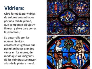 Vidriera:
Obra formada por vidrios
de colores ensamblados
por una red de plomo,
que componen dibujos y
figuras, y sirve para cerrar
las ventanas.
Se desarrolla con las
nuevas técnicas
constructivas góticas que
permiten hacer grandes
vanos en los muros, de
modo que las imágenes
de las vidrieras sustituyen
a las de la pintura mural.
 