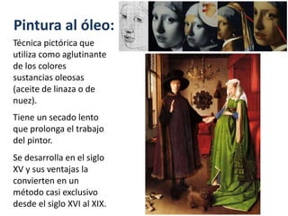 Pintura al óleo:
Técnica pictórica que
utiliza como aglutinante
de los colores
sustancias oleosas
(aceite de linaza o de
nuez).
Tiene un secado lento
que prolonga el trabajo
del pintor.
Se desarrolla en el siglo
XV y sus ventajas la
convierten en un
método casi exclusivo
desde el siglo XVI al XIX.
 