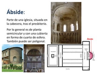 Ábside:
Parte de una iglesia, situada en
la cabecera, tras el presbiterio.
Por lo general es de planta
semicircular y con una cubierta
en forma de cuarto de esfera.
También puede ser poligonal.
Ábside
 