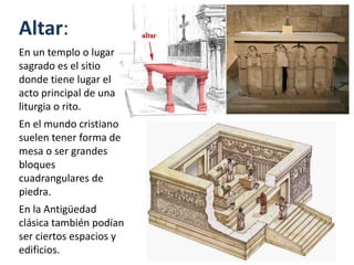 Altar:
En un templo o lugar
sagrado es el sitio
donde tiene lugar el
acto principal de una
liturgia o rito.
En el mundo cristiano
suelen tener forma de
mesa o ser grandes
bloques
cuadrangulares de
piedra.
En la Antigüedad
clásica también podían
ser ciertos espacios y
edificios.
 