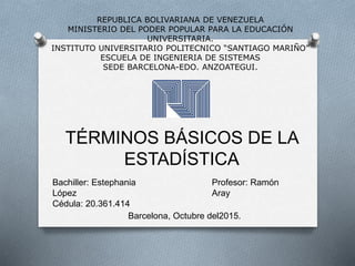 REPUBLICA BOLIVARIANA DE VENEZUELA
MINISTERIO DEL PODER POPULAR PARA LA EDUCACIÓN
UNIVERSITARIA.
INSTITUTO UNIVERSITARIO POLITECNICO “SANTIAGO MARIÑO”
ESCUELA DE INGENIERIA DE SISTEMAS
SEDE BARCELONA-EDO. ANZOATEGUI.
TÉRMINOS BÁSICOS DE LA
ESTADÍSTICA
Bachiller: Estephania
López
Cédula: 20.361.414
Profesor: Ramón
Aray
Barcelona, Octubre del2015.
 