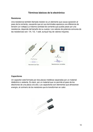 Términos básicos de la electrónica
Resistores
Una ​resistencia​ también llamada resistor es un elemento que causa oposición al
paso de la corriente, causando que en sus terminales aparezca una diferencia de
tensión (un voltaje).La máxima cantidad de corriente que puede pasar por una
resistencia, depende del tamaño de su cuerpo. ​Los valores​ de ​potencia​ comunes de
las ​resistencias​ son: 1/4, 1/2, 1 watt, aunque hay de ​valores​ mayores.
Capacitores
Un capacitor está formado por dos placas metálicas separadas por un material
dieléctrico o aislante. Es decir, por un material que no permite el paso de los
electrones de una placa a la otra. Los capacitores son elementos que almacenan
energía, al contrario de los resistores que la transforman en ​calor​.
10
 