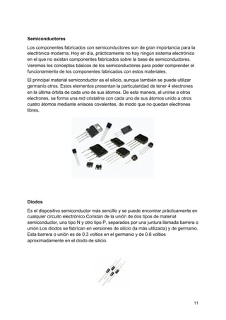 Semiconductores
Los componentes fabricados con ​semiconductores​ son de gran importancia para la
electrónica moderna. Hoy en día, prácticamente no hay ningún ​sistema​ electrónico
en el que no existan componentes fabricados sobre la base de semiconductores.
Veremos los conceptos básicos de los semiconductores para poder comprender el
funcionamiento de los componentes fabricados con estos materiales.
El principal material semiconductor es el silicio, aunque también se puede utilizar
germanio otros. Estos elementos presentan la particularidad de tener 4 electrones
en la última órbita de cada uno de sus átomos. De esta manera, al unirse a otros
electrones, se forma ​una red​ cristalina con cada uno de sus átomos unido a otros
cuatro átomos mediante enlaces covalentes, de modo que no quedan electrones
libres.
Diodos
Es el dispositivo semiconductor más sencillo y se puede encontrar prácticamente en
cualquier circuito electrónico.Constan de la unión de dos tipos de material
semiconductor, uno tipo N y otro tipo P, separados por una juntura llamada barrera o
unión.Los ​diodos​ se fabrican en versiones de silicio (la más utilizada) y de germanio.
Esta barrera o unión es de 0.3 voltios en el germanio y de 0.6 voltios
aproximadamente en el diodo de silicio.
11
 