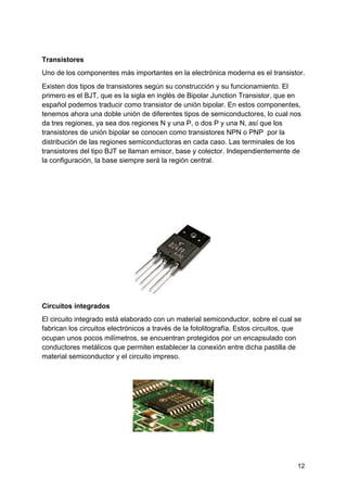 Transistores
Uno de los componentes más importantes en la electrónica moderna es el ​transistor​.
Existen dos tipos de transistores según su construcción y su funcionamiento. El
primero es el BJT, que es la sigla en inglés de Bipolar Junction Transistor, que en
español​ podemos traducir como transistor de unión bipolar. En estos componentes,
tenemos ahora una doble unión de diferentes tipos de semiconductores, lo cual nos
da tres regiones, ya sea dos regiones N y una P, o dos P y una N, así que los
transistores de unión bipolar se conocen como transistores NPN o PNP por la
distribución​ de las regiones semiconductoras en cada caso. Las terminales de los
transistores del tipo BJT se llaman emisor, base y colector. Independientemente de
la configuración, la base siempre será la región central.
Circuitos integrados
El circuito integrado está elaborado con un material semiconductor, sobre el cual se
fabrican los circuitos electrónicos a través de la fotolitografía. Estos circuitos, que
ocupan unos pocos milímetros, se encuentran protegidos por un encapsulado con
conductores metálicos que permiten establecer la conexión entre dicha pastilla de
material semiconductor y el circuito impreso.
12
 