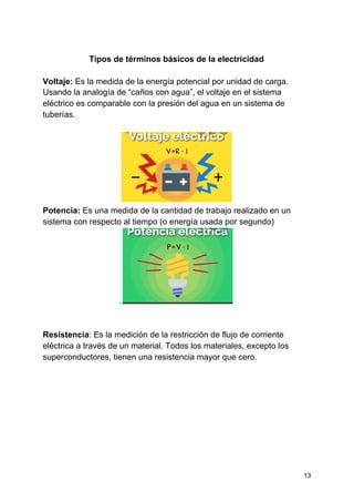 Tipos de términos básicos de la electricidad
Voltaje: ​Es la medida de la energía potencial por unidad de carga.
Usando la analogía de “caños con agua”, el voltaje en el sistema
eléctrico es comparable con la presión del agua en un sistema de
tuberías.
Potencia:​ Es una medida de la cantidad de trabajo realizado en un
sistema con respecto al tiempo (o energía usada por segundo)
.
Resistencia​: Es la medición de la restricción de flujo de corriente
eléctrica a través de un material. Todos los materiales, excepto los
superconductores, tienen una resistencia mayor que cero.
13
 