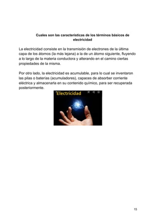Cuales son las características de los términos básicos de
electricidad
La electricidad consiste en la transmisión de electrones de la última
capa de los átomos (la más lejana) a la de un átomo siguiente, fluyendo
a lo largo de la materia conductora y alterando en el camino ciertas
propiedades de la misma.
Por otro lado, la electricidad es acumulable, para lo cual se inventaron
las pilas o baterías (acumuladores), capaces de absorber corriente
eléctrica y almacenarla en su contenido químico, para ser recuperada
posteriormente.
15
 