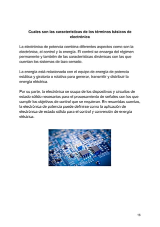 Cuales son las características de los términos básicos de
electrónica
La electrónica de potencia combina diferentes aspectos como son la
electrónica, el control y la energía. El control se encarga del régimen
permanente y también de las características dinámicas con las que
cuentan los sistemas de lazo cerrado.
La energía está relacionada con el equipo de energía de potencia
estática y giratoria o rotativa para generar, transmitir y distribuir la
energía eléctrica.
Por su parte, la electrónica se ocupa de los dispositivos y circuitos de
estado sólido necesarios para el procesamiento de señales con los que
cumplir los objetivos de control que se requieran. En resumidas cuentas,
la electrónica de potencia puede definirse como la aplicación de
electrónica de estado sólido para el control y conversión de energía
eléctrica.
16
 