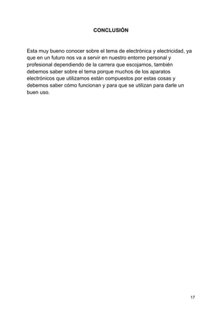 CONCLUSIÓN
Esta muy bueno conocer sobre el tema de electrónica y electricidad, ya
que en un futuro nos va a servir en nuestro entorno personal y
profesional dependiendo de la carrera que escojamos, también
debemos saber sobre el tema porque muchos de los aparatos
electrónicos que utilizamos están compuestos por estas cosas y
debemos saber cómo funcionan y para que se utilizan para darle un
buen uso.
17
 