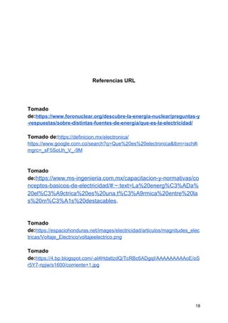 Referencias URL
Tomado
de:​https://www.foronuclear.org/descubre-la-energia-nuclear/preguntas-y
-respuestas/sobre-distintas-fuentes-de-energia/que-es-la-electricidad/
Tomado de:​https://definicion.mx/electronica/
https://www.google.com.co/search?q=Que%20es%20electronica&tbm=isch#i
mgrc=_sF5SoUh_V_-9M
Tomado
de:​https://www.ms-ingenieria.com.mx/capacitacion-y-normativas/co
nceptos-basicos-de-electricidad/#:~:text=La%20energ%C3%ADa%
20el%C3%A9ctrica%20es%20una,t%C3%A9rmica%20entre%20la
s%20m%C3%A1s%20destacables​.
Tomado
de:​https://espaciohonduras.net/images/electricidad/articulos/magnitudes_elec
tricas/Voltaje_Electrico/voltajeelectrico.png
Tomado
de:​https://4.bp.blogspot.com/-aI4HdatlzdQ/TcRBc6ADgqI/AAAAAAAAAoE/oS
r5Y7-npjw/s1600/corriente+1.jpg
18
 