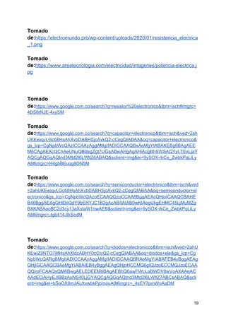Tomado
de:​https://electromundo.pro/wp-content/uploads/2020/01/resistencia_electrica
_1.png
Tomado
de:​https://www.areatecnologia.com/electricidad/imagenes/potencia-electrica.j
pg
Tomado
de:​https://www.google.com.co/search?q=resistor%20electronico&tbm=isch#imgrc=
4DS6tNJE-4xySM
Tomado
de:​https://www.google.com.co/search?q=capacitor+electronico&tbm=isch&ved=2ah
UKEwiqvLGc68HsAhXvbDABHSjcAvkQ2-cCegQIABAA&oq=capacitor+electronico&
gs_lcp=CgNpbWcQAzICCAAyAggAMgIIADIGCAAQBxAeMgYIABAKEBg6BAgAEE
M6CAgAEAcQChAeUNuQBlilsgZgt7UGaABwAHgAgAHiAogBhSWSAQYyLTExLjaY
AQCgAQGqAQtnd3Mtd2l6LWltZ8ABAQ&sclient=img&ei=9ySOX-rkCe_ZwbkPqLiLy
A8#imgrc=H4gbBEuqg8DN5M
Tomado
de:​https://www.google.com.co/search?q=semiconductor+electronico&tbm=isch&ved
=2ahUKEwiqvLGc68HsAhXvbDABHSjcAvkQ2-cCegQIABAA&oq=semiconductor+el
ectronico&gs_lcp=CgNpbWcQAzoECAAQQzoCCAA6BggAEAcQHjoICAAQCBAHE
B46BggAEAgQHlDiiQdY9bEHYJC1B2gAcAB4AIAB0wKIAegUkgEHMC45LjMuMZg
BAKABAaoBC2d3cy13aXotaW1nwAEB&sclient=img&ei=9ySOX-rkCe_ZwbkPqLiLy
A8#imgrc=-tgb414JIkScdM
Tomado
de:​https://www.google.com.co/search?q=diodos+electronicos&tbm=isch&ved=2ahU
KEwiZ9NTO7MHsAhXldzABHY0cCtcQ2-cCegQIABAA&oq=diodos+ele&gs_lcp=Cg
NpbWcQARgBMgIIADICCAAyAggAMgIIADIGCAAQBRAeMgYIABAFEB4yBggAEAg
QHjIGCAAQCBAeMgYIABAIEB4yBggAEAgQHjoHCCMQ6gIQJzoECCMQJzoECAA
QQzoFCAAQsQM6BwgAELEDEEM6BAgAEBhQ6awFWLLaBWDV8wVoAXAAeAC
AAdECiAHyEJIBBzAuNS40LjGYAQCgAQGqAQtnd3Mtd2l6LWltZ7ABCsABAQ&scli
ent=img&ei=bSaOX9mJAuXvwbkPjbmouA0#imgrc=_4sEY7pmWoAaDM
19
 