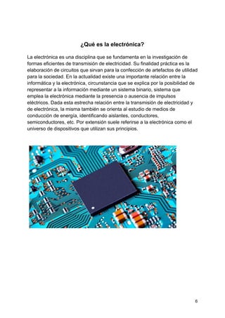 ¿Qué es la electrónica?
La electrónica es una disciplina que se fundamenta en la investigación de
formas eficientes de transmisión de electricidad. Su finalidad práctica es la
elaboración de circuitos que sirvan para la confección de artefactos de utilidad
para la sociedad. En la actualidad existe una importante relación entre la
informática y la electrónica, ​circunstancia que se explica por la posibilidad de
representar a la información mediante un sistema binario, sistema que
emplea la electrónica mediante la presencia o ausencia de impulsos
eléctricos. Dada esta estrecha relación entre la transmisión de electricidad y
de electrónica, la misma también se orienta al estudio de medios de
conducción de energía, identificando aislantes, conductores,
semiconductores, etc. Por extensión suele referirse a la electrónica como el
universo de dispositivos que utilizan sus principios.
6
 