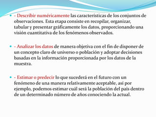  - Describir numéricamente las características de los conjuntos de
observaciones. Esta etapa consiste en recopilar, organizar,
tabular y presentar gráficamente los datos, proporcionando una
visión cuantitativa de los fenómenos observados.
 - Analizar los datos de manera objetiva con el fin de disponer de
un concepto claro de universo o población y adoptar decisiones
basadas en la información proporcionada por los datos de la
muestra.
 - Estimar o predecir lo que sucederá en el futuro con un
fenómeno de una manera relativamente aceptable, así por
ejemplo, podemos estimar cuál será la población del país dentro
de un determinado número de años conociendo la actual.
 