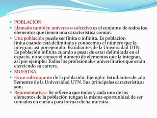  POBLACIÓN
 Llamado también universo o colectivo es el conjunto de todos los
elementos que tienen una característica común.
 Una población puede ser finita o infinita. Es población
finita cuando está delimitada y conocemos el número que la
integran, así por ejemplo: Estudiantes de la Universidad UTN.
Es población infinita cuando a pesar de estar delimitada en el
espacio, no se conoce el número de elementos que la integran,
así por ejemplo: Todos los profesionales universitarios que están
ejerciendo su carrera.
 MUESTRA
 Es un subconjunto de la población. Ejemplo: Estudiantes de 2do
Semestre de la Universidad UTN. Sus principales características
son:
 Representativa.- Se refiere a que todos y cada uno de los
elementos de la población tengan la misma oportunidad de ser
tomados en cuenta para formar dicha muestra.
 