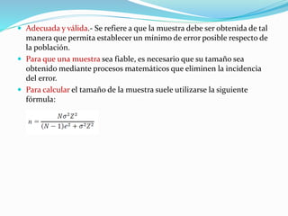  Adecuada y válida.- Se refiere a que la muestra debe ser obtenida de tal
manera que permita establecer un mínimo de error posible respecto de
la población.
 Para que una muestra sea fiable, es necesario que su tamaño sea
obtenido mediante procesos matemáticos que eliminen la incidencia
del error.
 Para calcular el tamaño de la muestra suele utilizarse la siguiente
fórmula:
 