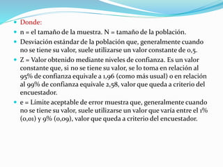  Donde:
 n = el tamaño de la muestra. N = tamaño de la población.
 Desviación estándar de la población que, generalmente cuando
no se tiene su valor, suele utilizarse un valor constante de 0,5.
 Z = Valor obtenido mediante niveles de confianza. Es un valor
constante que, si no se tiene su valor, se lo toma en relación al
95% de confianza equivale a 1,96 (como más usual) o en relación
al 99% de confianza equivale 2,58, valor que queda a criterio del
encuestador.
 e = Límite aceptable de error muestra que, generalmente cuando
no se tiene su valor, suele utilizarse un valor que varía entre el 1%
(0,01) y 9% (0,09), valor que queda a criterio del encuestador.
 