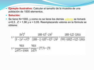  Ejemplo ilustrativo: Calcular el tamaño de la muestra de una
población de 1000 elementos.
 Solución:
 Se tiene N=1000, y como no se tiene los demás valores se tomará
o=0,5 , Z = 1,96 y e = 0,05. Reemplazando valores en la fórmula se
obtiene:
 