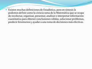  Existen muchas definiciones de Estadística, pero en síntesis la
podemos definir como la ciencia rama de la Matemática que se ocupa
de recolectar, organizar, presentar, analizar e interpretar información
cuantitativa para obtener conclusiones válidas, solucionar problemas,
predecir fenómenos y ayudar a una toma de decisiones más efectivas.
 
