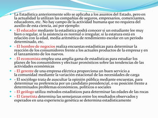  La Estadística anteriormente sólo se aplicaba a los asuntos del Estado, pero en
la actualidad la utilizan las compañías de seguros, empresarios, comerciantes,
educadores, etc. No hay campo de la actividad humana que no requiera del
auxilio de esta ciencia, así por ejemplo:
 - El educador mediante la estadística podrá conocer si un estudiante lee muy
bien o regular, si la asistencia es normal o irregular, si la estatura está en
relación con la edad, media aritmética de rendimiento escolar en un período
determinado, etc.
 - El hombre de negocios realiza encuestas estadísticas para determinar la
reacción de los consumidores frente a los actuales productos de la empresa y en
el lanzamiento de los nuevos.
 - El economista emplea una amplia gama de estadísticas para estudiar los
planes de los consumidores y efectuar pronósticos sobre las tendencias de las
actividades económicas
 - El gerente de una empresa eléctrica proporciona un buen servicio a
la comunidad mediante la variación estacional de las necesidades de carga
 - El sociólogo trata de auscultar la opinión pública mediante encuestas, para
determinar su preferencia por un candidato presidencial, o su posición frente a
determinados problemas económicos, políticos o sociales
 - El geólogo utiliza métodos estadísticos para determinar las edades de las rocas
 - El Genetista determina las semejanzas entre los resultados observados y
esperados en una experiencia genética se determina estadísticamente
 