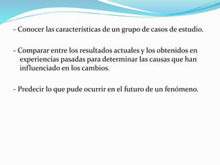 - Conocer las características de un grupo de casos de estudio.
- Comparar entre los resultados actuales y los obtenidos en
experiencias pasadas para determinar las causas que han
influenciado en los cambios.
- Predecir lo que pude ocurrir en el futuro de un fenómeno.
 