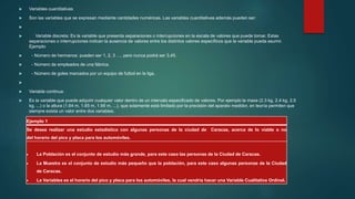  Variables cuantitativas
 Son las variables que se expresan mediante cantidades numéricas. Las variables cuantitativas además pueden ser:

 Variable discreta: Es la variable que presenta separaciones o interrupciones en la escala de valores que puede tomar. Estas
separaciones o interrupciones indican la ausencia de valores entre los distintos valores específicos que la variable pueda asumir.
Ejemplo:
 - Número de hermanos: pueden ser 1, 2, 3 …, pero nunca podrá ser 3,45.
 - Número de empleados de una fábrica.
 - Número de goles marcados por un equipo de futbol en la liga.

 Variable continua:
 Es la variable que puede adquirir cualquier valor dentro de un intervalo especificado de valores. Por ejemplo la masa (2.3 kg, 2.4 kg, 2.5
kg, ...) o la altura (1.64 m, 1.65 m, 1.66 m, ...), que solamente está limitado por la precisión del aparato medidor, en teoría permiten que
siempre exista un valor entre dos variables.
Ejemplo 1
Se desea realizar una estudio estadístico con algunas personas de la ciudad de Caracas, acerca de lo viable o no
del horario del pico y placa para los automóviles.
 La Población es el conjunto de estudio más grande, para este caso las personas de la Ciudad de Caracas.
 La Muestra es el conjunto de estudio más pequeño que la población, para este caso algunas personas de la Ciudad
de Caracas.
 La Variables es el horario del pico y placa para los automóviles, la cual vendría hacer una Variable Cualitativa Ordinal.
 