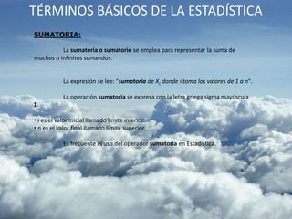 TÉRMINOS BÁSICOS DE LA ESTADÍSTICA
SUMATORIA:
La sumatoria o sumatorio se emplea para representar la suma de
muchos o infinitos sumandos.
La expresión se lee: "sumatoria de Xi, donde i toma los valores de 1 a n".
La operación sumatoria se expresa con la letra griega sigma mayúscula
Σ.
• i es el valor inicial llamado límite inferior.
• n es el valor final llamado límite superior.
Es frecuente el uso del operador sumatoria en Estadística.
 