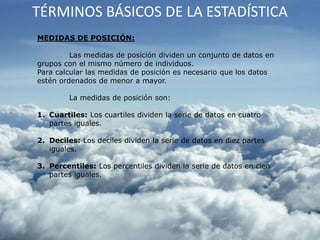 TÉRMINOS BÁSICOS DE LA ESTADÍSTICA
MEDIDAS DE POSICIÓN:
Las medidas de posición dividen un conjunto de datos en
grupos con el mismo número de individuos.
Para calcular las medidas de posición es necesario que los datos
estén ordenados de menor a mayor.
La medidas de posición son:
1. Cuartiles: Los cuartiles dividen la serie de datos en cuatro
partes iguales.
2. Deciles: Los deciles dividen la serie de datos en diez partes
iguales.
3. Percentiles: Los percentiles dividen la serie de datos en cien
partes iguales.
 
