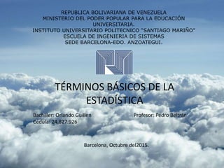 REPUBLICA BOLIVARIANA DE VENEZUELA
MINISTERIO DEL PODER POPULAR PARA LA EDUCACIÓN
UNIVERSITARIA.
INSTITUTO UNIVERSITARIO POLITECNICO “SANTIAGO MARIÑO”
ESCUELA DE INGENIERIA DE SISTEMAS
SEDE BARCELONA-EDO. ANZOATEGUI.
TÉRMINOS BÁSICOS DE LA
ESTADÍSTICA
Bachiller: Orlando Guillen
Cédula: 24.827.926
Profesor: Pedro Beltrán
Barcelona, Octubre del2015.
 
