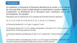 Frecuencia
En estadística, la frecuencia (o frecuencia absoluta) de un evento x, es el número
de veces que dicho evento se repite durante un experimento o muestra estadística .
Comúnmente, la distribución de la frecuencia suele visualizarse con el uso
de histogramas. Por ejemplo:
Supongamos que las calificaciones de un estudiante de secundaria fueran las siguientes:
18, 13, 12, 14, 11, 08, 12, 15, 05, 20, 18, 14, 15, 11, 10, 10, 11, 13. Entonces:
La frecuencia absoluta de 11 es 3, pues 11 aparece 3 veces.
La frecuencia relativa de 11 es 0.17, porque corresponde a la división 3/18 ( 3 de las veces que
aparece de las 18 notas que aparecen en total).
La frecuencia absoluta acumulada para el valor 11 es 7, porque hay 7 valores menores o iguales a
11.
La frecuencia relativa acumulada para el valor 11 es 0.38, porque corresponde a la división 7/18
(frecuencia absoluta acumulada dividida entre el número total de muestras).
 