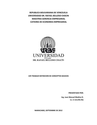 REPUBLICA BOLIVARIANA DE VENEZUELA
UNIVERSIDAD DR. RAFAEL BELLOSO CHACIN
   MAESTRIA GERENCIA EMPRESARIAL
  CATEDRA DE ECONOMIA EMPRESARIAL




1ER TRABAJO DEFINICION DE CONCEPTOS BASICOS




                                            PRESENTADO POR:

                                   Ing. Juan Manuel Medina O.
                                              C.I. V-14.370.701




      MARACAIBO, SEPTIEMBRE DE 2012
 